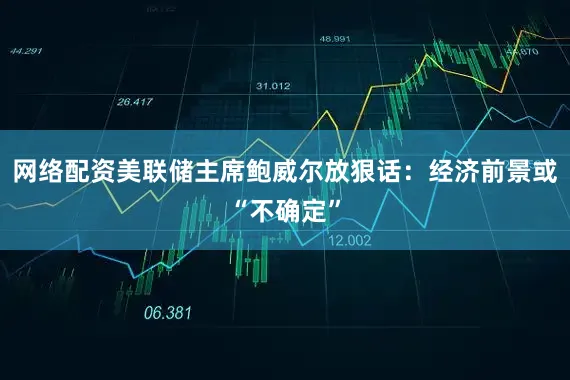 网络配资美联储主席鲍威尔放狠话：经济前景或“不确定”