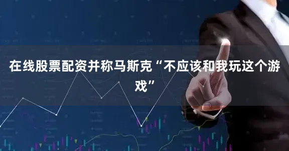 在线股票配资并称马斯克“不应该和我玩这个游戏”