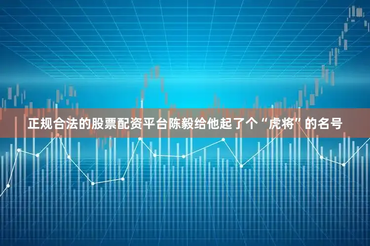 正规合法的股票配资平台陈毅给他起了个“虎将”的名号