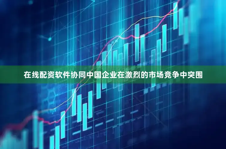 在线配资软件协同中国企业在激烈的市场竞争中突围