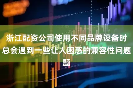 浙江配资公司使用不同品牌设备时总会遇到一些让人困惑的兼容性问题