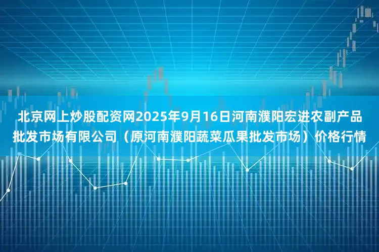 北京网上炒股配资网2025年9月16日河南濮阳宏进农副产品批发市场有限公司（原河南濮阳蔬菜瓜果批发市场）价格行情
